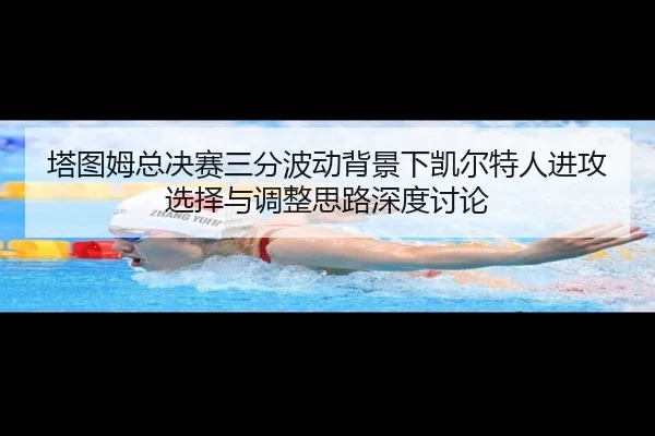 塔图姆总决赛三分波动背景下凯尔特人进攻选择与调整思路深度讨论 - kaiyun