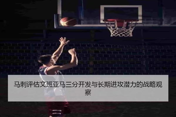 马刺评估文班亚马三分开发与长期进攻潜力的战略观察 - kaiyun