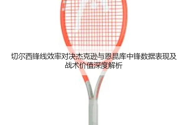 切尔西锋线效率对决杰克逊与恩昆库中锋数据表现及战术价值深度解析