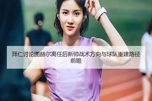 拜仁讨论图赫尔离任后新帅战术方向与球队重建路径前瞻