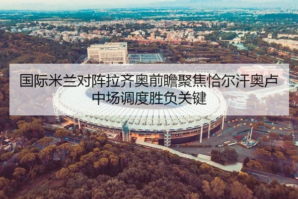 国际米兰对阵拉齐奥前瞻聚焦恰尔汗奥卢中场调度胜负关键